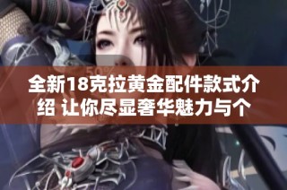 全新18克拉黄金配件款式介绍 让你尽显奢华魅力与个性风格