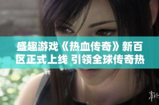 盛趣游戏《热血传奇》新百区正式上线 引领全球传奇热潮再掀狂潮