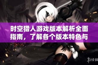 时空猎人游戏版本解析全面指南，了解各个版本特色与玩法介绍