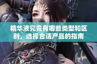 精华液究竟有哪些类型和区别，选择合适产品的指南