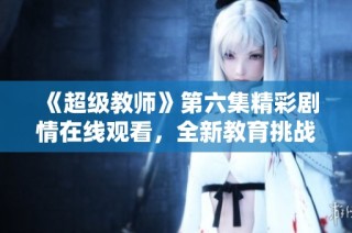 《超级教师》第六集精彩剧情在线观看，全新教育挑战来袭