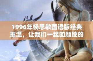 1996年杨思敏国语版经典重温，让我们一起回顾她的光辉岁月与难忘角色
