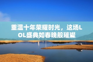 重温十年荣耀时光，这场LOL盛典如春晚般璀璨