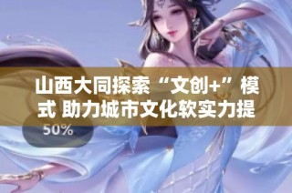 山西大同探索“文创+”模式 助力城市文化软实力提升