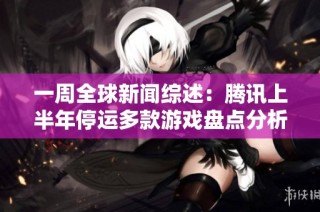 一周全球新闻综述：腾讯上半年停运多款游戏盘点分析