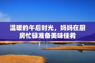 温暖的午后时光，妈妈在厨房忙碌准备美味佳肴