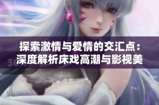 探索激情与爱情的交汇点：深度解析床戏高潮与影视美学