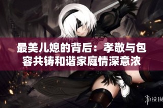 最美儿媳的背后：孝敬与包容共铸和谐家庭情深意浓