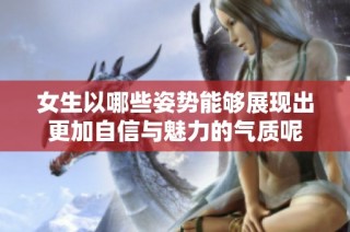 女生以哪些姿势能够展现出更加自信与魅力的气质呢
