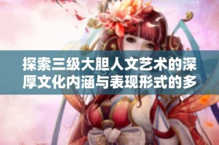 探索三级大胆人文艺术的深厚文化内涵与表现形式的多样性