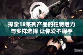 探索18系列产品的独特魅力与多样选择 让你爱不释手