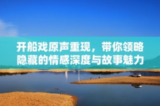 开船戏原声重现，带你领略隐藏的情感深度与故事魅力