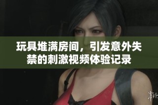 玩具堆满房间，引发意外失禁的刺激视频体验记录