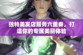 独特美发店服务六重奏，打造你的专属美丽体验