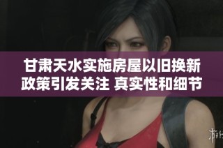 甘肃天水实施房屋以旧换新政策引发关注 真实性和细节逐步揭晓