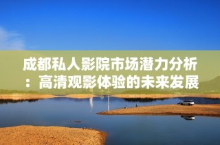 成都私人影院市场潜力分析：高清观影体验的未来发展前景探讨