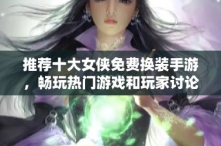 推荐十大女侠免费换装手游，畅玩热门游戏和玩家讨论汇总