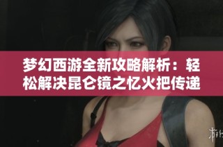 梦幻西游全新攻略解析：轻松解决昆仑镜之忆火把传递难题的技巧与心得分享