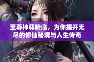 至尊神尊降临，为你揭开无尽的修仙秘境与人生传奇