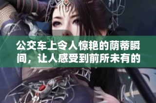 公交车上令人惊艳的荫蒂瞬间，让人感受到前所未有的舒适体验