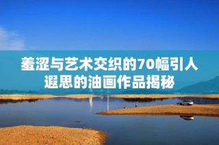 羞涩与艺术交织的70幅引人遐思的油画作品揭秘