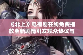 《北上》电视剧在线免费播放全新剧情引发观众热议与期待