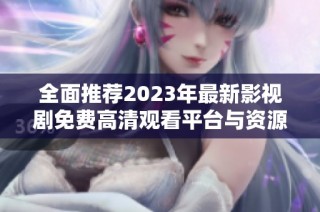 全面推荐2023年最新影视剧免费高清观看平台与资源汇总
