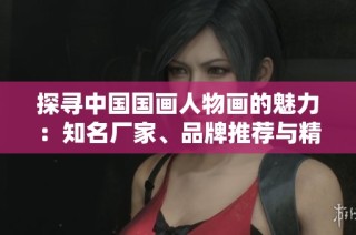 探寻中国国画人物画的魅力：知名厂家、品牌推荐与精彩作品赏析