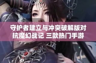 守护者建立与冲突破解版对抗魔幻战记 三款热门手游的精彩对比分析