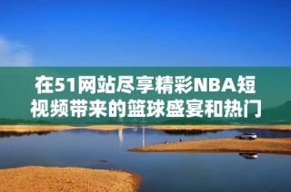 在51网站尽享精彩NBA短视频带来的篮球盛宴和热门瞬间