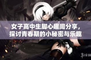 女子高中生脚心趣闻分享，探讨青春期的小秘密与乐趣