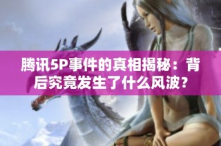 腾讯5P事件的真相揭秘：背后究竟发生了什么风波？