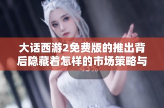 大话西游2免费版的推出背后隐藏着怎样的市场策略与玩家需求解析