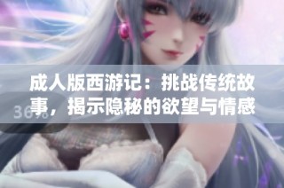成人版西游记：挑战传统故事，揭示隐秘的欲望与情感纠葛