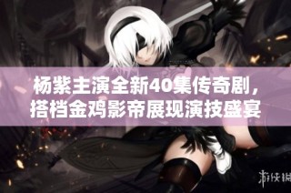 杨紫主演全新40集传奇剧，搭档金鸡影帝展现演技盛宴