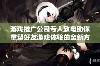 游戏推广公司专人致电助你重塑好友游戏体验的全新方案