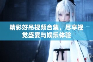 精彩好吊视频合集，尽享视觉盛宴与娱乐体验