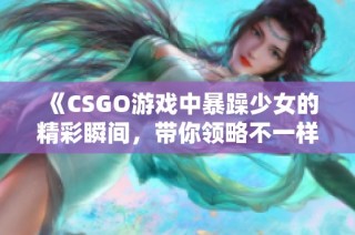 《CSGO游戏中暴躁少女的精彩瞬间，带你领略不一样的竞技魅力》