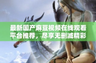 最新国产麻豆视频在线观看平台推荐，尽享无删减精彩内容