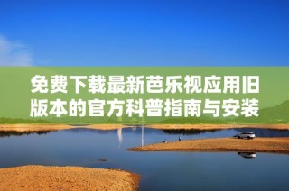 免费下载最新芭乐视应用旧版本的官方科普指南与安装攻略
