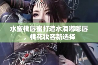 水蜜桃唇蜜打造水润嘟嘟唇，桃花妆容新选择