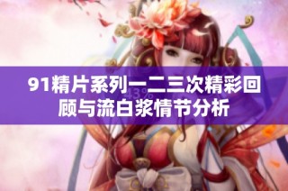 91精片系列一二三次精彩回顾与流白浆情节分析