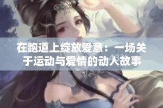 在跑道上绽放爱意：一场关于运动与爱情的动人故事
