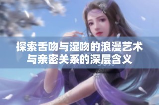 探索舌吻与湿吻的浪漫艺术与亲密关系的深层含义