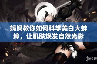 妈妈教你如何科学美白大蚌埠，让肌肤焕发自然光彩
