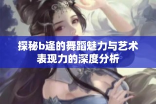 探秘b逄的舞蹈魅力与艺术表现力的深度分析