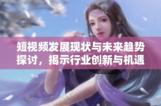 短视频发展现状与未来趋势探讨，揭示行业创新与机遇