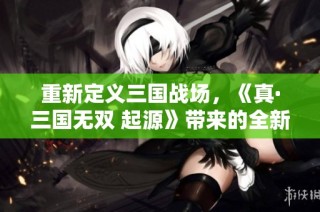 重新定义三国战场，《真·三国无双 起源》带来的全新体验与期待