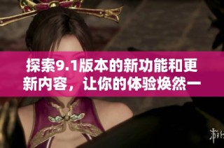 探索9.1版本的新功能和更新内容，让你的体验焕然一新