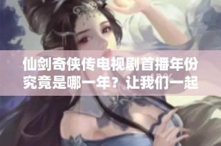 仙剑奇侠传电视剧首播年份究竟是哪一年？让我们一起回顾一下吧